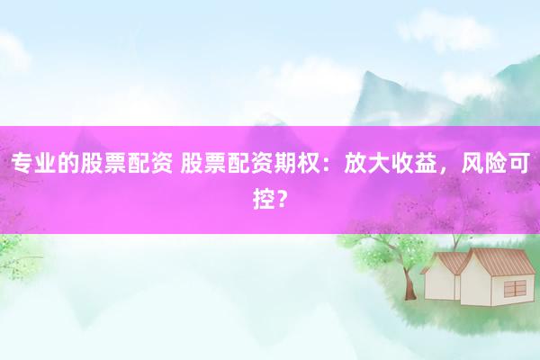 专业的股票配资 股票配资期权：放大收益，风险可控？