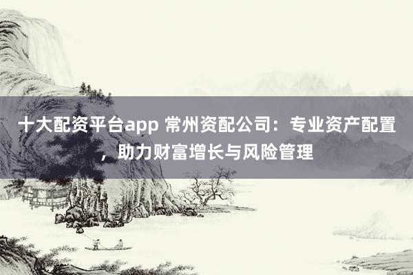 十大配资平台app 常州资配公司：专业资产配置，助力财富增长与风险管理