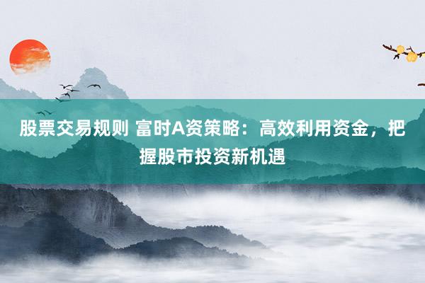 股票交易规则 富时A资策略：高效利用资金，把握股市投资新机遇