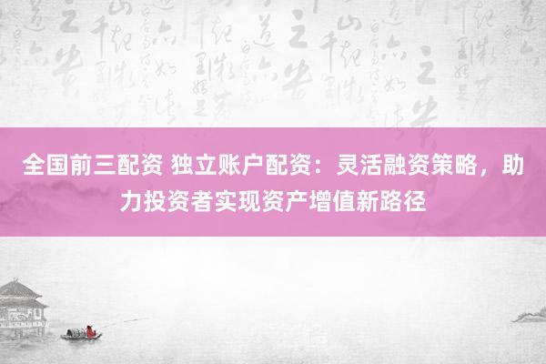 全国前三配资 独立账户配资：灵活融资策略，助力投资者实现资产增值新路径