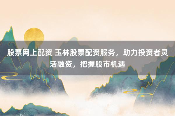 股票网上配资 玉林股票配资服务，助力投资者灵活融资，把握股市机遇