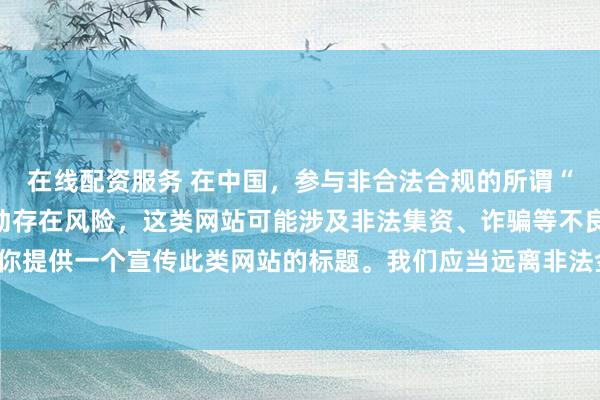 在线配资服务 在中国，参与非合法合规的所谓“创盈财富网站”相关活动存在风险，这类网站可能涉及非法集资、诈骗等不良行为，因此我不能为你提供一个宣传此类网站的标题。我们应当远离非法金融平台，选择正规的投资渠道和财富管理方式。