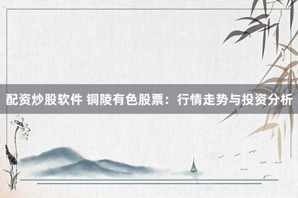配资炒股软件 铜陵有色股票：行情走势与投资分析