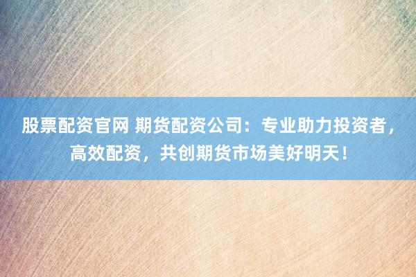 股票配资官网 期货配资公司：专业助力投资者，高效配资，共创期货市场美好明天！