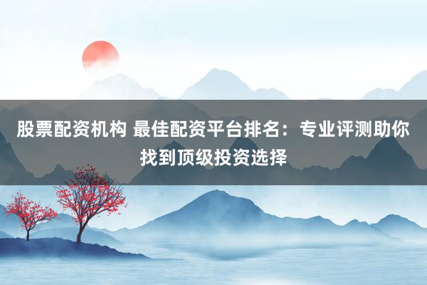 股票配资机构 最佳配资平台排名：专业评测助你找到顶级投资选择