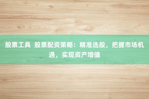股票工具  股票配资策略：精准选股，把握市场机遇，实现资产增值