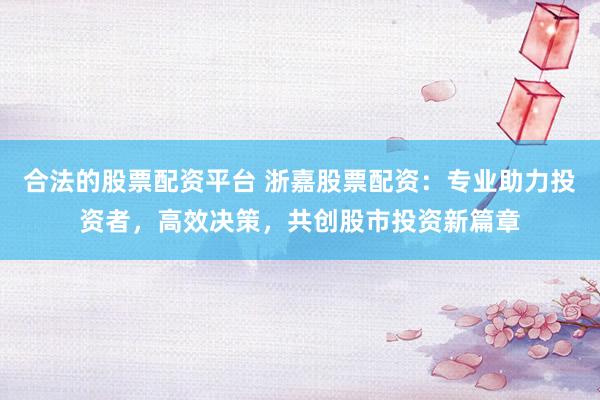 合法的股票配资平台 浙嘉股票配资：专业助力投资者，高效决策，共创股市投资新篇章