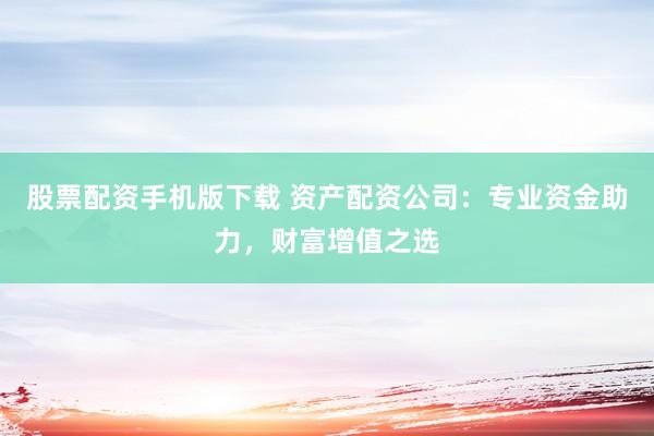 股票配资手机版下载 资产配资公司：专业资金助力，财富增值之选