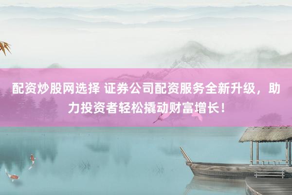 配资炒股网选择 证券公司配资服务全新升级，助力投资者轻松撬动财富增长！