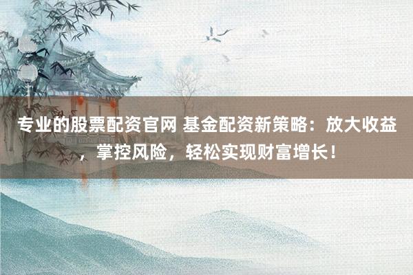 专业的股票配资官网 基金配资新策略：放大收益，掌控风险，轻松实现财富增长！