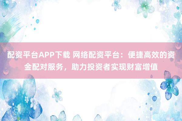 配资平台APP下载 网络配资平台：便捷高效的资金配对服务，助力投资者实现财富增值