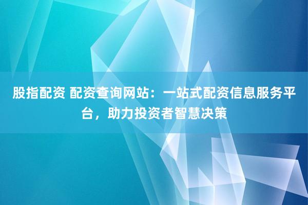 股指配资 配资查询网站：一站式配资信息服务平台，助力投资者智慧决策