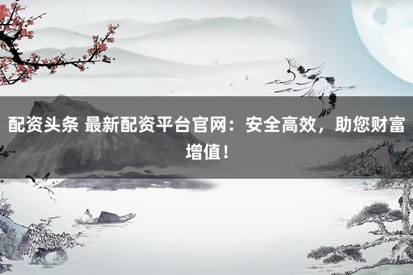 配资头条 最新配资平台官网：安全高效，助您财富增值！