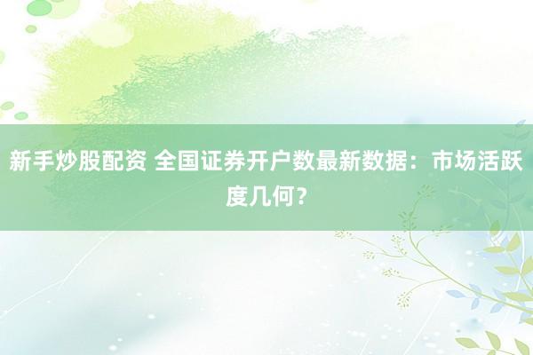 新手炒股配资 全国证券开户数最新数据：市场活跃度几何？