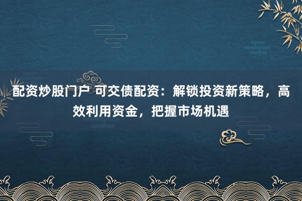 配资炒股门户 可交债配资：解锁投资新策略，高效利用资金，把握市场机遇