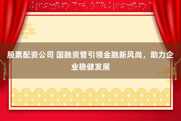 股票配资公司 国融资管引领金融新风尚，助力企业稳健发展