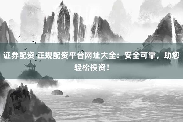 证券配资 正规配资平台网址大全：安全可靠，助您轻松投资！
