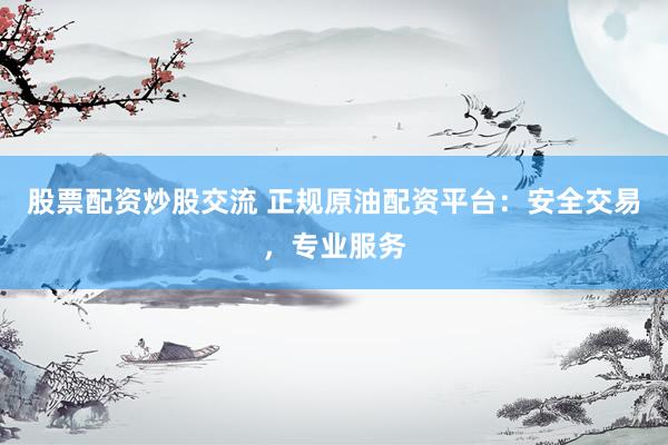 股票配资炒股交流 正规原油配资平台：安全交易，专业服务