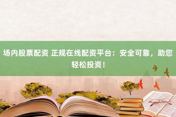 场内股票配资 正规在线配资平台：安全可靠，助您轻松投资！