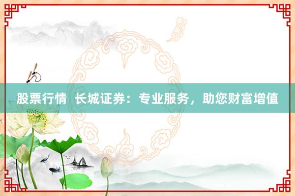 股票行情  长城证券：专业服务，助您财富增值