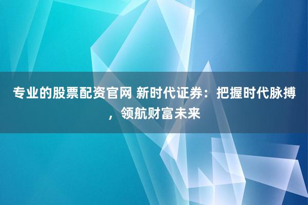 专业的股票配资官网 新时代证券：把握时代脉搏，领航财富未来