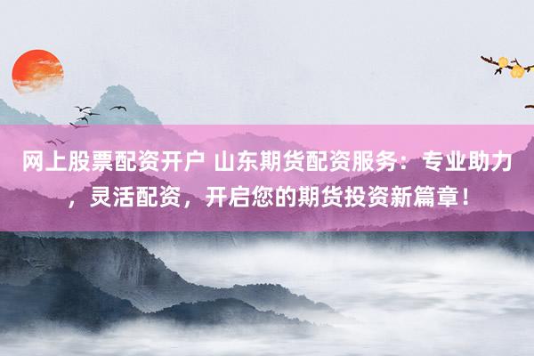 网上股票配资开户 山东期货配资服务：专业助力，灵活配资，开启您的期货投资新篇章！