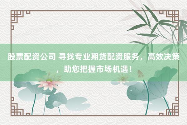 股票配资公司 寻找专业期货配资服务，高效决策，助您把握市场机遇！