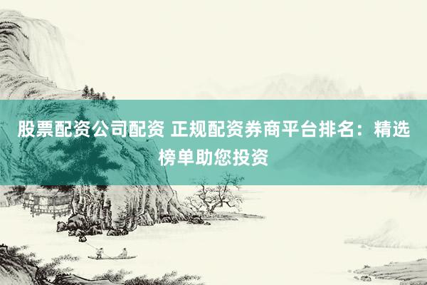 股票配资公司配资 正规配资券商平台排名：精选榜单助您投资