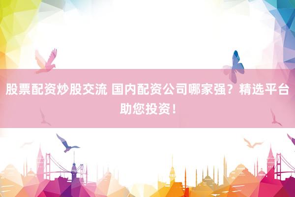 股票配资炒股交流 国内配资公司哪家强？精选平台助您投资！