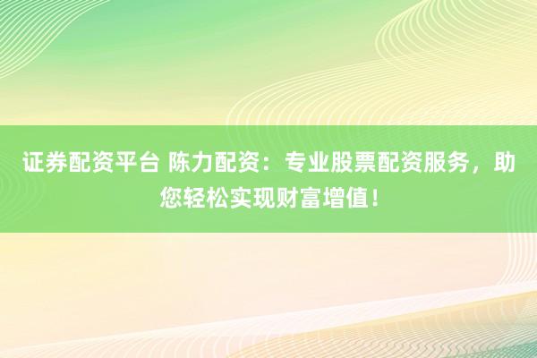 证券配资平台 陈力配资：专业股票配资服务，助您轻松实现财富增值！
