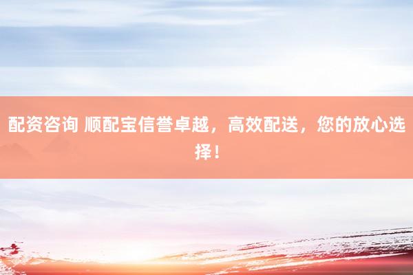 配资咨询 顺配宝信誉卓越，高效配送，您的放心选择！