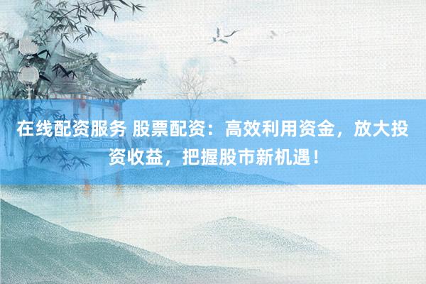 在线配资服务 股票配资：高效利用资金，放大投资收益，把握股市新机遇！