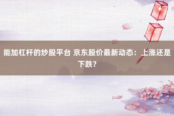 能加杠杆的炒股平台 京东股价最新动态：上涨还是下跌？