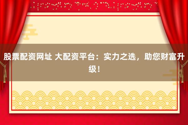 股票配资网址 大配资平台：实力之选，助您财富升级！