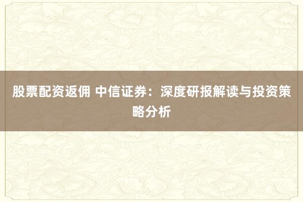 股票配资返佣 中信证券：深度研报解读与投资策略分析