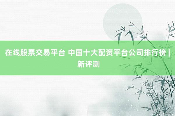 在线股票交易平台 中国十大配资平台公司排行榜 | 新评测