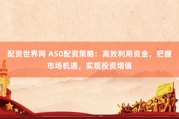 配资世界网 A50配资策略：高效利用资金，把握市场机遇，实现投资增值