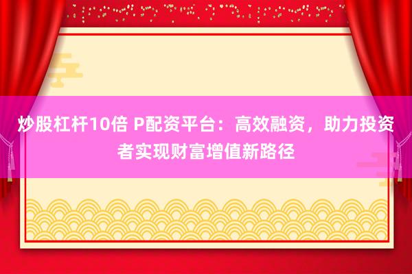 炒股杠杆10倍 P配资平台：高效融资，助力投资者实现财富增值新路径