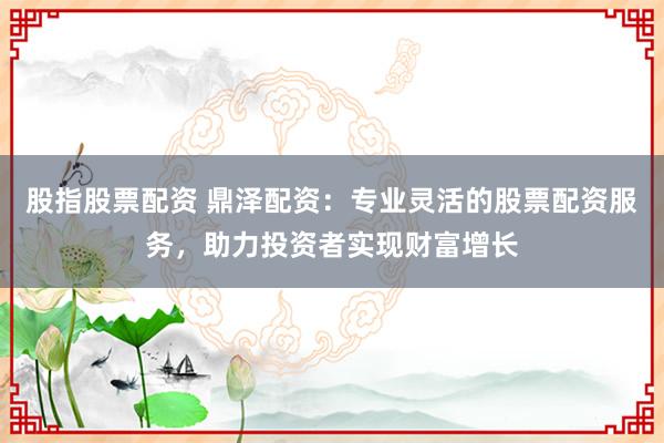 股指股票配资 鼎泽配资：专业灵活的股票配资服务，助力投资者实现财富增长