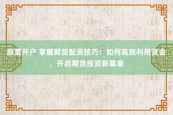 股票开户 掌握期货配资技巧：如何高效利用资金，开启期货投资新篇章
