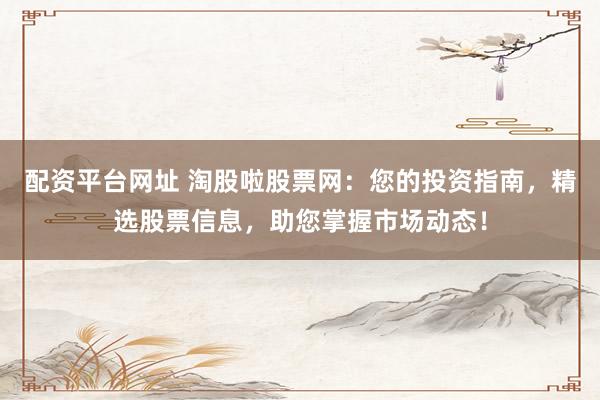 配资平台网址 淘股啦股票网：您的投资指南，精选股票信息，助您掌握市场动态！