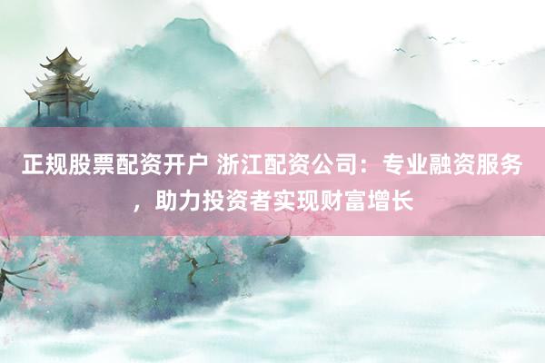 正规股票配资开户 浙江配资公司：专业融资服务，助力投资者实现财富增长
