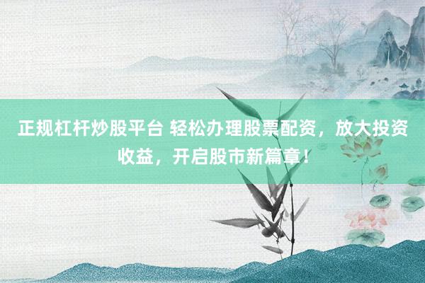 正规杠杆炒股平台 轻松办理股票配资，放大投资收益，开启股市新篇章！