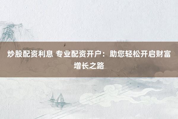 炒股配资利息 专业配资开户：助您轻松开启财富增长之路