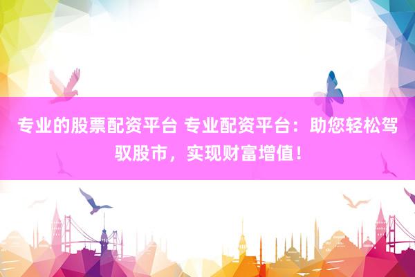 专业的股票配资平台 专业配资平台：助您轻松驾驭股市，实现财富增值！