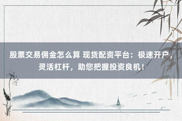股票交易佣金怎么算 现货配资平台：极速开户，灵活杠杆，助您把握投资良机！