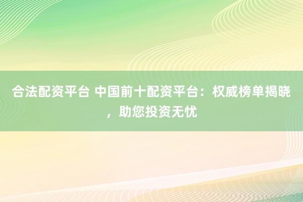 合法配资平台 中国前十配资平台：权威榜单揭晓，助您投资无忧