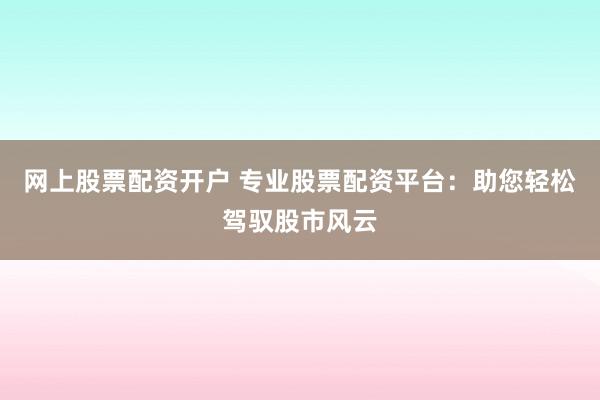 网上股票配资开户 专业股票配资平台：助您轻松驾驭股市风云