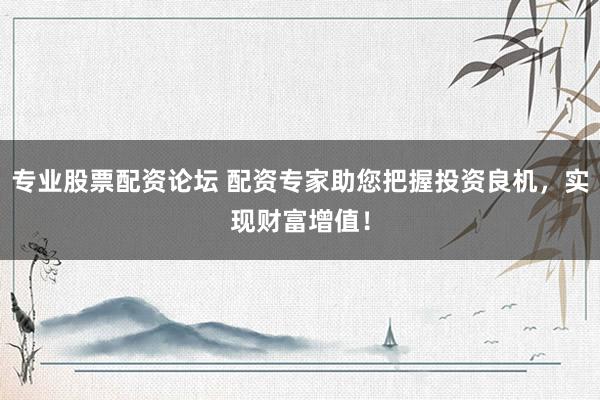 专业股票配资论坛 配资专家助您把握投资良机，实现财富增值！