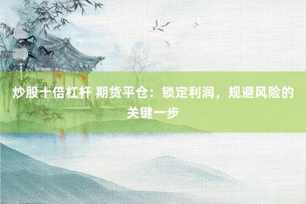 炒股十倍杠杆 期货平仓：锁定利润，规避风险的关键一步